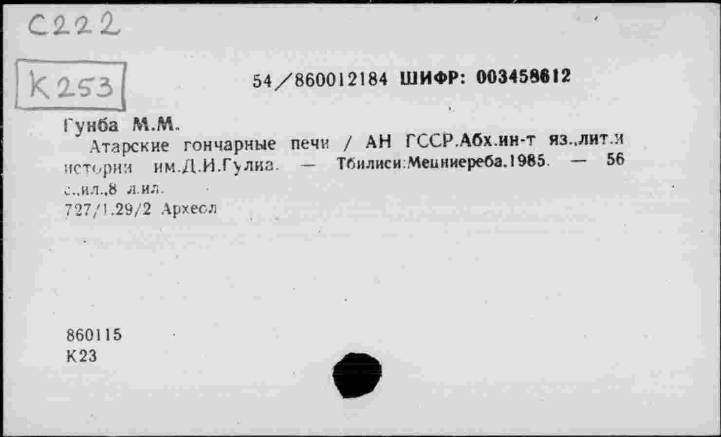 ﻿
54/860012184 ШИФР: 003458812
Гунба М.М..
Атарские
истории им. Д. И. Гулиа.
с.,ил.,8 л.ил.
727/1.29/2 Архесл
гончарные печи / АН ГССР.Абх.ин-т яз.,лит.и
ТбилисиМеиниереба.1985 — 56
860115
К23